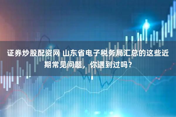 证券炒股配资网 山东省电子税务局汇总的这些近期常见问题，你遇到过吗？