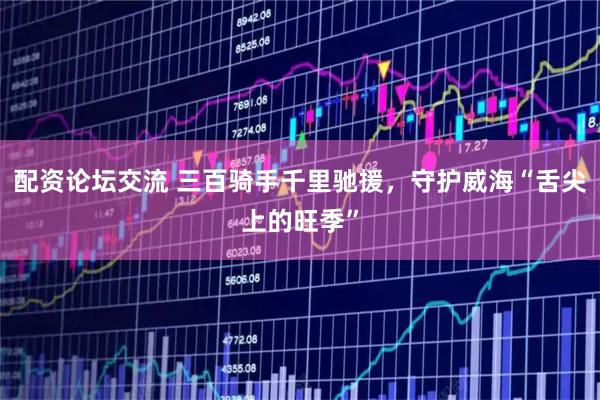 配资论坛交流 三百骑手千里驰援，守护威海“舌尖上的旺季”