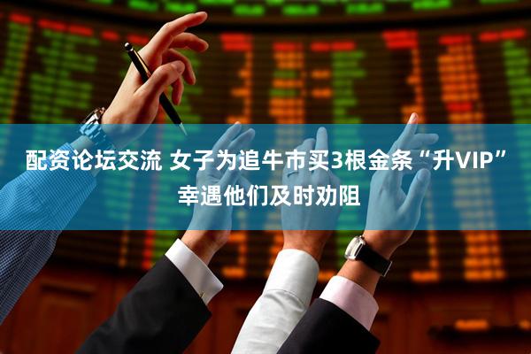 配资论坛交流 女子为追牛市买3根金条“升VIP” 幸遇他们及时劝阻