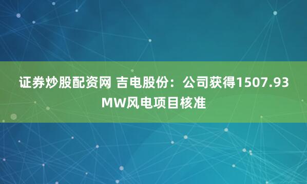 证券炒股配资网 吉电股份：公司获得1507.93MW风电项目核准