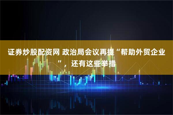 证券炒股配资网 政治局会议再提“帮助外贸企业”，还有这些举措