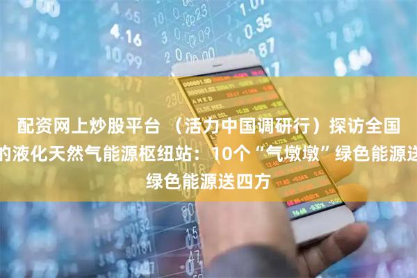 配资网上炒股平台 （活力中国调研行）探访全国最大的液化天然气能源枢纽站：10个“气墩墩”绿色能源送四方