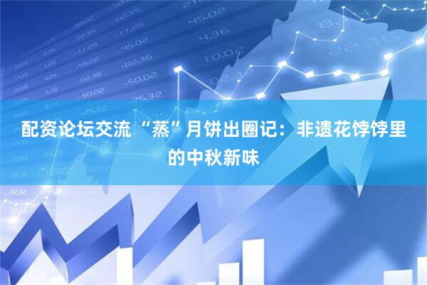 配资论坛交流 “蒸”月饼出圈记：非遗花饽饽里的中秋新味