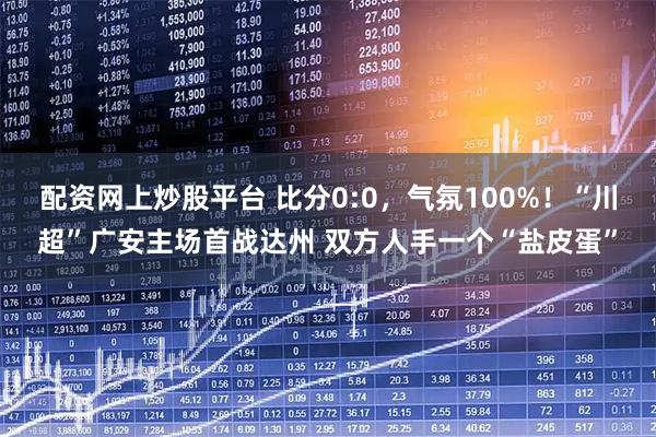 配资网上炒股平台 比分0:0，气氛100%！“川超”广安主场首战达州 双方人手一个“盐皮蛋”