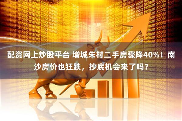 配资网上炒股平台 增城朱村二手房骤降40%！南沙房价也狂跌，抄底机会来了吗？