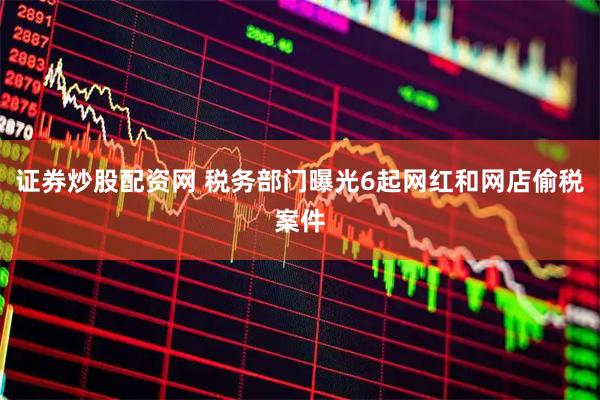 证券炒股配资网 税务部门曝光6起网红和网店偷税案件