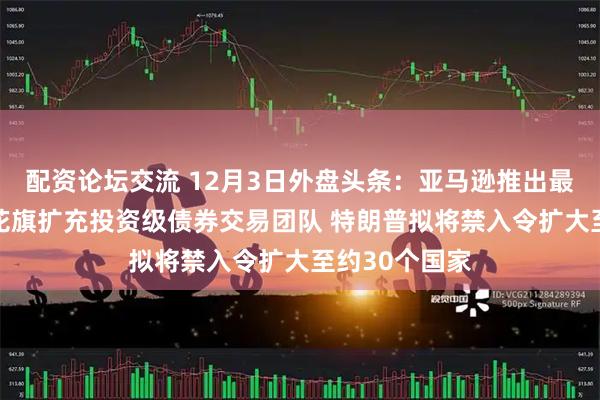 配资论坛交流 12月3日外盘头条：亚马逊推出最新自研芯片 花旗扩充投资级债券交易团队 特朗普拟将禁入令扩大至约30个国家