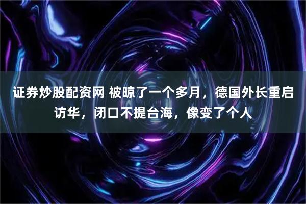 证券炒股配资网 被晾了一个多月，德国外长重启访华，闭口不提台海，像变了个人