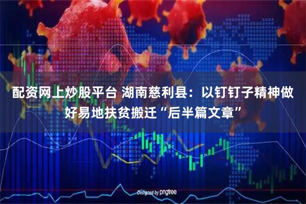 配资网上炒股平台 湖南慈利县：以钉钉子精神做好易地扶贫搬迁“后半篇文章”