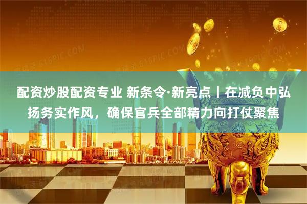 配资炒股配资专业 新条令·新亮点丨在减负中弘扬务实作风，确保官兵全部精力向打仗聚焦