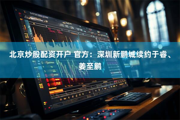 北京炒股配资开户 官方：深圳新鹏城续约于睿、姜至鹏