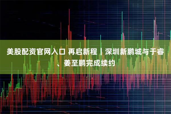 美股配资官网入口 再启新程｜深圳新鹏城与于睿、姜至鹏完成续约