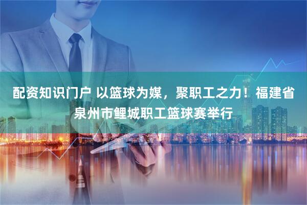 配资知识门户 以篮球为媒，聚职工之力！福建省泉州市鲤城职工篮球赛举行