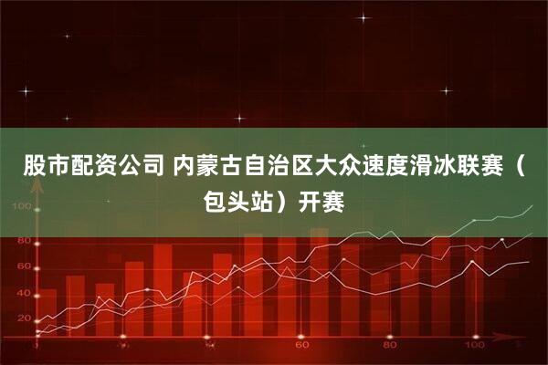 股市配资公司 内蒙古自治区大众速度滑冰联赛（包头站）开赛