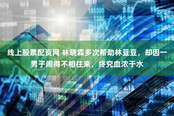 线上股票配资网 林晓霖多次帮助林豆豆，却因一男子闹得不相往来，终究血浓于水