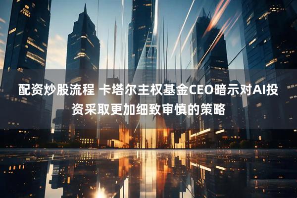 配资炒股流程 卡塔尔主权基金CEO暗示对AI投资采取更加细致审慎的策略