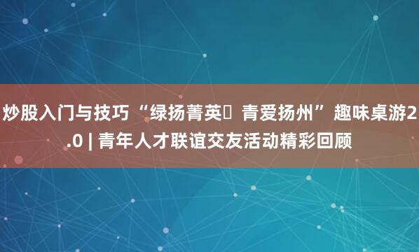 炒股入门与技巧 “绿扬菁英・青爱扬州” 趣味桌游2.0 | 青年人才联谊交友活动精彩回顾