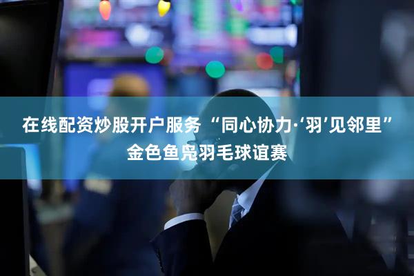 在线配资炒股开户服务 “同心协力·‘羽’见邻里”金色鱼凫羽毛球谊赛
