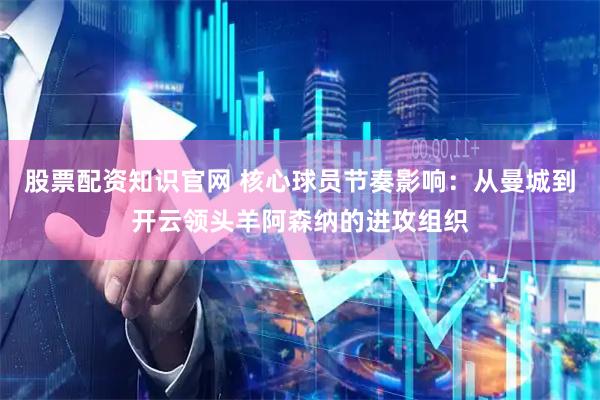 股票配资知识官网 核心球员节奏影响：从曼城到开云领头羊阿森纳的进攻组织