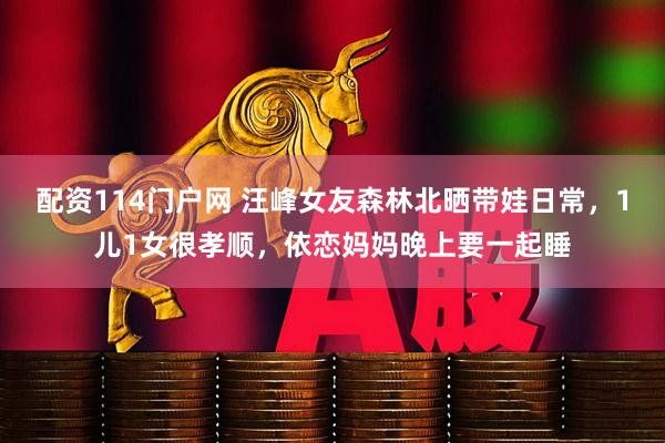 配资114门户网 汪峰女友森林北晒带娃日常，1儿1女很孝顺，依恋妈妈晚上要一起睡