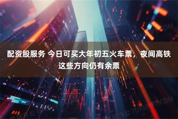 配资股服务 今日可买大年初五火车票，夜间高铁这些方向仍有余票