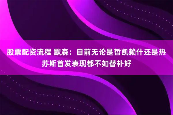 股票配资流程 默森：目前无论是哲凯赖什还是热苏斯首发表现都不如替补好