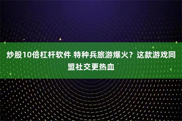 炒股10倍杠杆软件 特种兵旅游爆火？这款游戏同盟社交更热血
