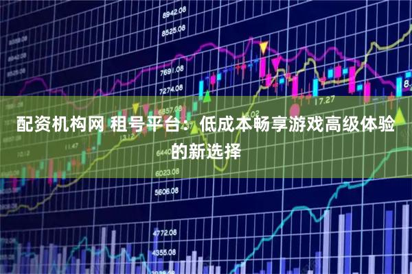 配资机构网 租号平台：低成本畅享游戏高级体验的新选择