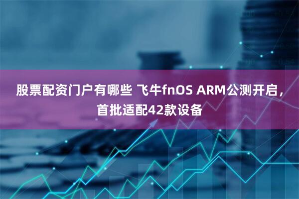 股票配资门户有哪些 飞牛fnOS ARM公测开启，首批适配42款设备