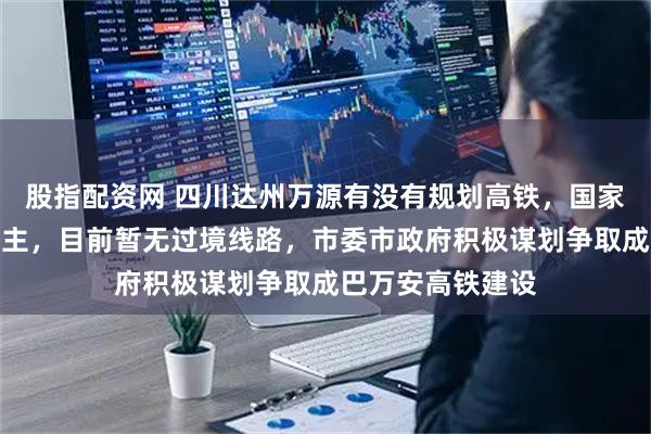股指配资网 四川达州万源有没有规划高铁，国家层面总体规划为主，目前暂无过境线路，市委市政府积极谋划争取成巴万安高铁建设