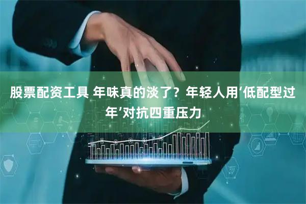 股票配资工具 年味真的淡了？年轻人用‘低配型过年’对抗四重压力