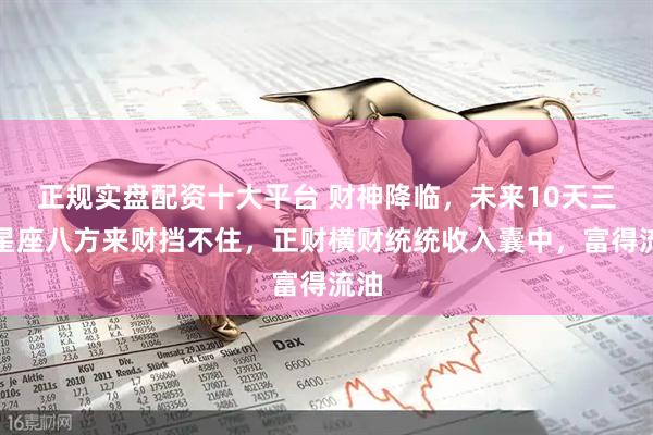 正规实盘配资十大平台 财神降临，未来10天三大星座八方来财挡不住，正财横财统统收入囊中，富得流油