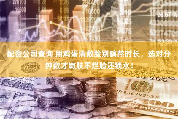 配资公司查询 用鸡蛋清敷脸别瞎熬时长，选对分钟数才嫩肤不烂脸还锁水！