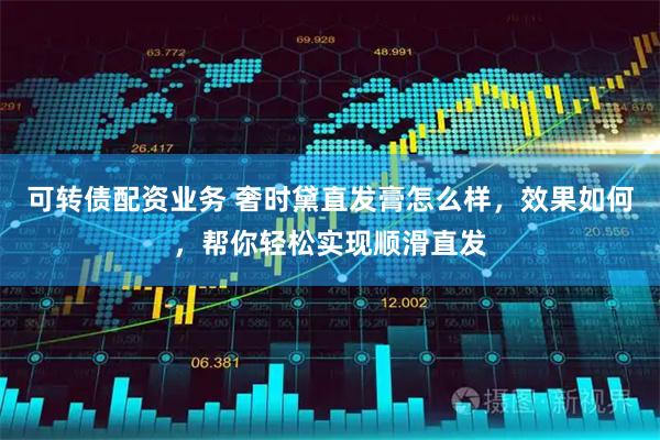 可转债配资业务 奢时黛直发膏怎么样，效果如何，帮你轻松实现顺滑直发