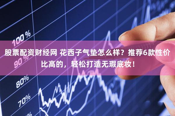 股票配资财经网 花西子气垫怎么样？推荐6款性价比高的，轻松打造无瑕底妆！