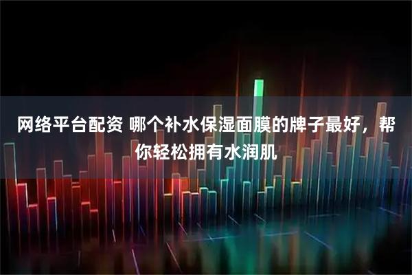 网络平台配资 哪个补水保湿面膜的牌子最好，帮你轻松拥有水润肌