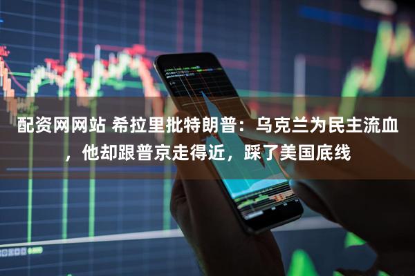 配资网网站 希拉里批特朗普：乌克兰为民主流血，他却跟普京走得近，踩了美国底线