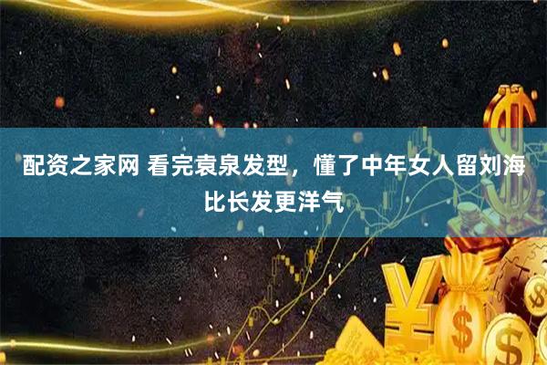 配资之家网 看完袁泉发型，懂了中年女人留刘海比长发更洋气