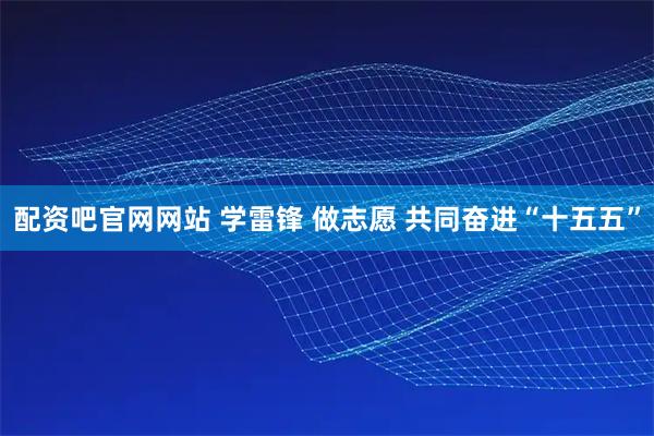 配资吧官网网站 学雷锋 做志愿 共同奋进“十五五”