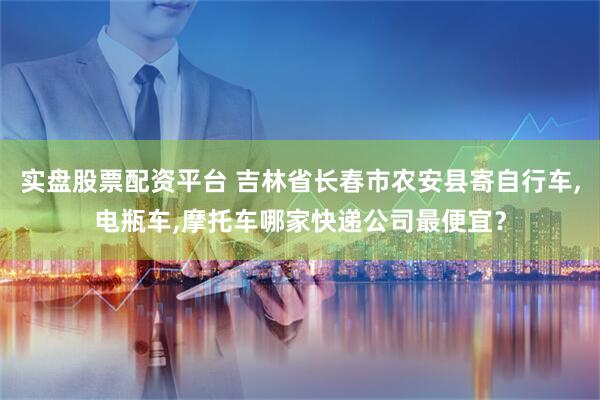 实盘股票配资平台 吉林省长春市农安县寄自行车,电瓶车,摩托车哪家快递公司最便宜？