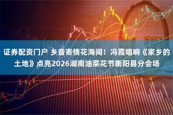 证券配资门户 乡音寄情花海间！冯霞唱响《家乡的土地》点亮2026湖南油菜花节衡阳县分会场