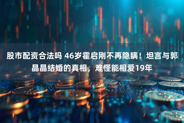 股市配资合法吗 46岁霍启刚不再隐瞒！坦言与郭晶晶结婚的真相，难怪能相爱19年