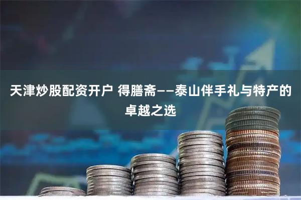 天津炒股配资开户 得膳斋——泰山伴手礼与特产的卓越之选