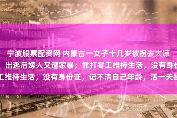 宁波股票配资网 内蒙古一女子十几岁被拐去大凉山关地下室被虐待8年，出逃后嫁人又遭家暴；靠打零工维持生活，没有身份证，记不清自己年龄，活一天是一天